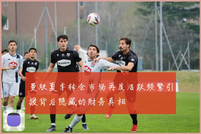 曼联夏季转会市场再度活跃频繁引援背后隐藏的财务真相