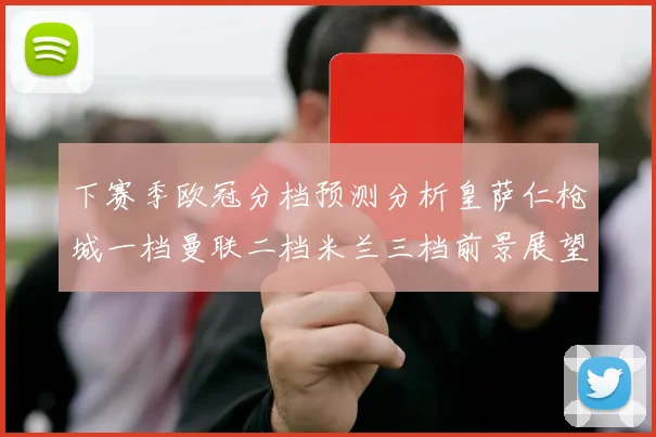 下赛季欧冠分档预测分析皇萨仁枪城一档曼联二档米兰三档前景展望