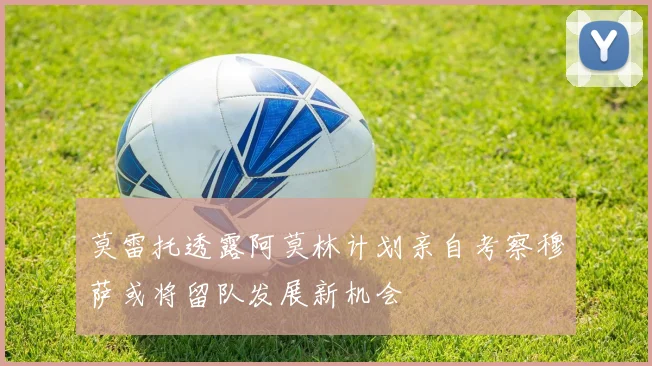 莫雷托透露阿莫林计划亲自考察穆萨或将留队发展新机会