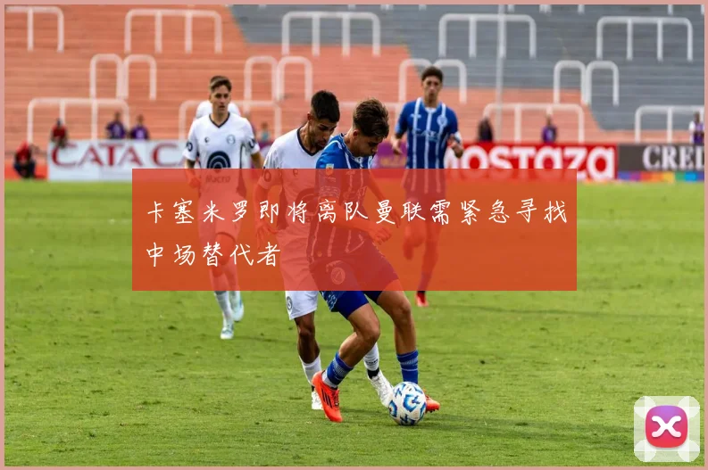 卡塞米罗即将离队曼联需紧急寻找中场替代者