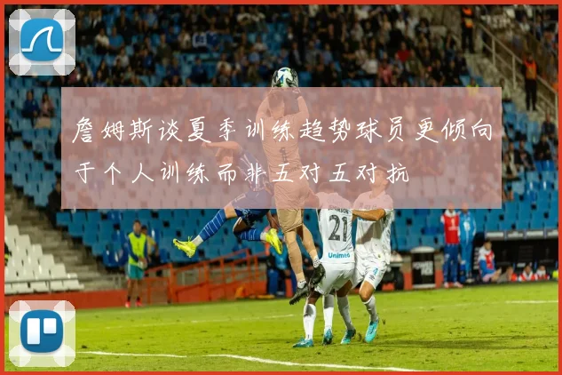 詹姆斯谈夏季训练趋势球员更倾向于个人训练而非五对五对抗