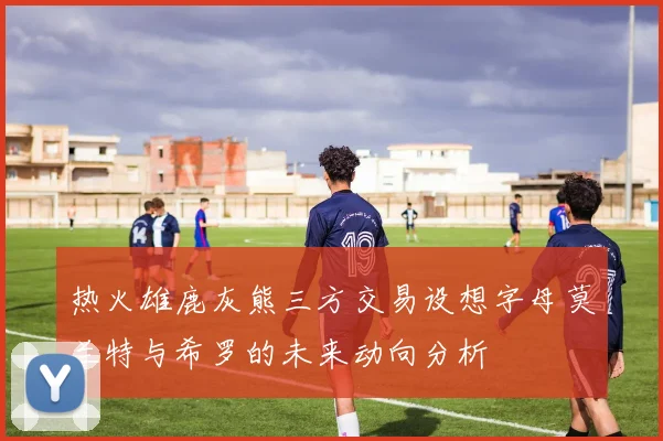 热火雄鹿灰熊三方交易设想字母莫兰特与希罗的未来动向分析