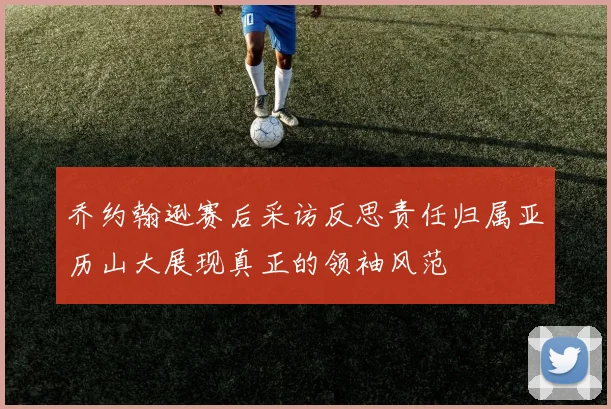 乔约翰逊赛后采访反思责任归属亚历山大展现真正的领袖风范