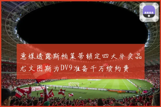 意媒透露斯帕莱蒂锁定四大非卖品尤文图斯为DV9准备千万续约费