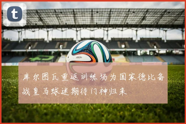 库尔图瓦重返训练场为国家德比备战皇马球迷期待门神归来