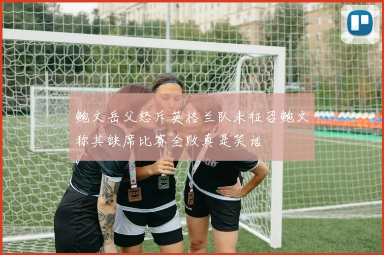 鲍文岳父怒斥英格兰队未征召鲍文称其缺席比赛全败真是笑话