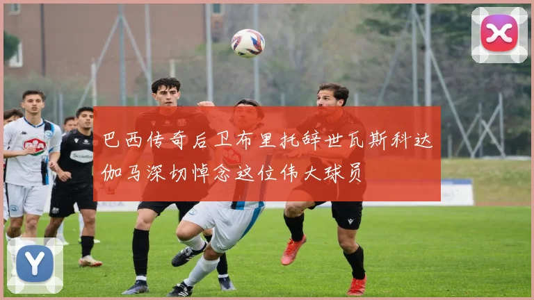 巴西传奇后卫布里托辞世瓦斯科达伽马深切悼念这位伟大球员