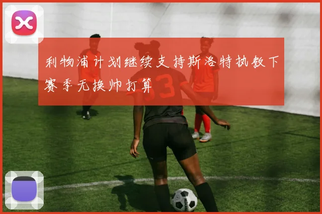 利物浦计划继续支持斯洛特执教下赛季无换帅打算