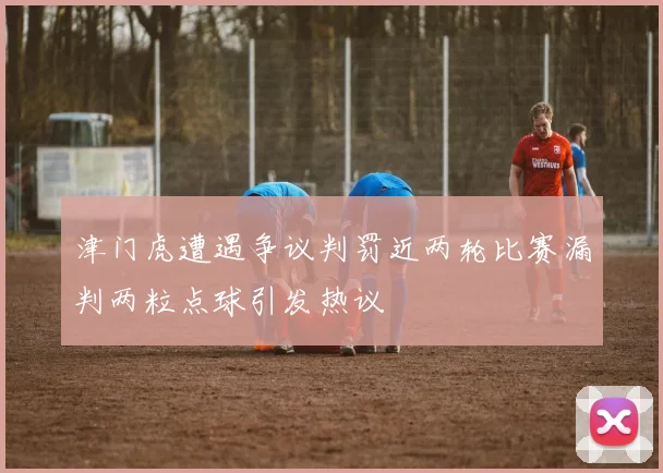 津门虎遭遇争议判罚近两轮比赛漏判两粒点球引发热议