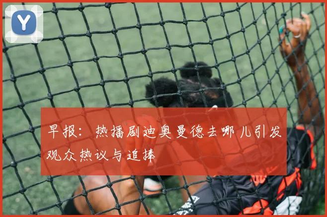 早报：热播剧迪奥曼德去哪儿引发观众热议与追捧