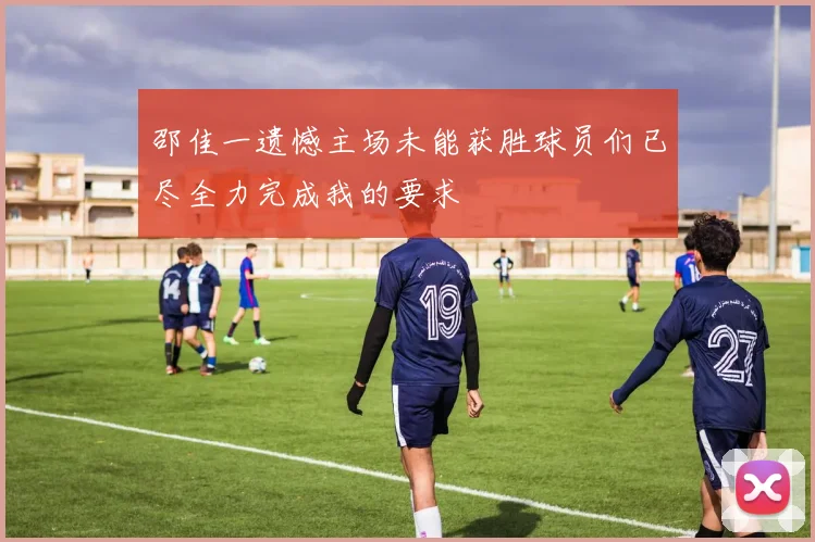 邵佳一遗憾主场未能获胜球员们已尽全力完成我的要求