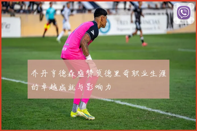 乔丹亨德森盛赞莫德里奇职业生涯的卓越成就与影响力
