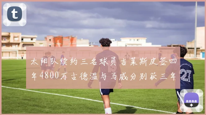 太阳队续约三名球员吉莱斯皮签四年4800万古德温与马威分别获三年合同
