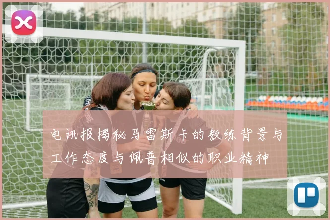 电讯报揭秘马雷斯卡的教练背景与工作态度与佩普相似的职业精神