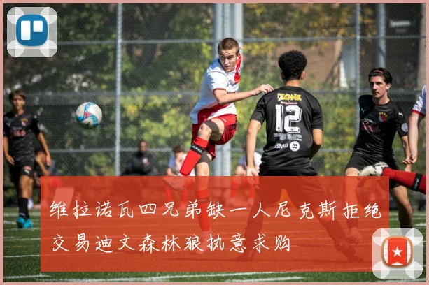 维拉诺瓦四兄弟缺一人尼克斯拒绝交易迪文森林狼执意求购