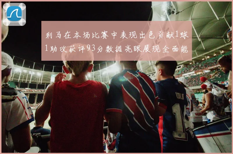 利马在本场比赛中表现出色贡献1球1助攻获评93分数据亮眼展现全面能力