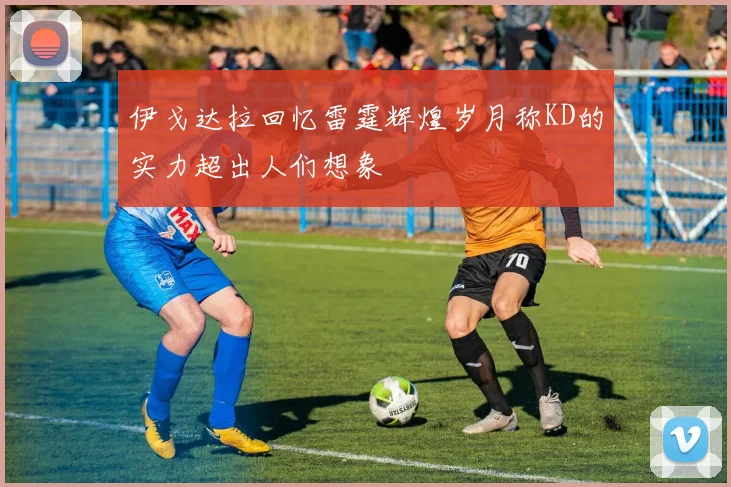 伊戈达拉回忆雷霆辉煌岁月称KD的实力超出人们想象