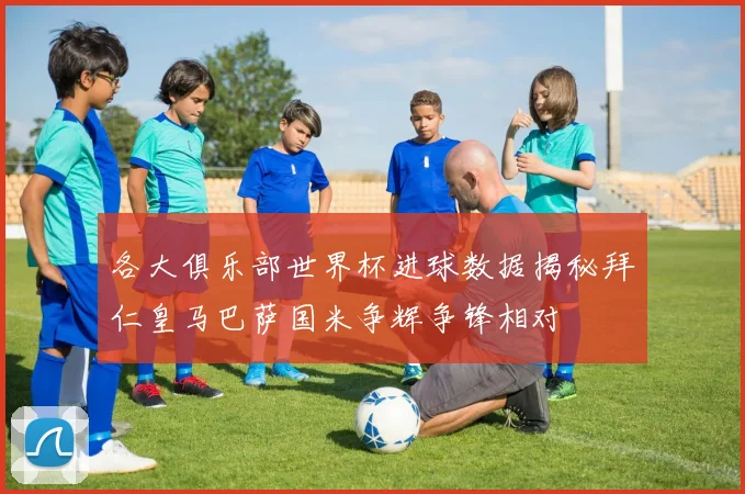 各大俱乐部世界杯进球数据揭秘拜仁皇马巴萨国米争辉争锋相对