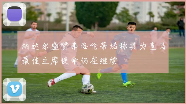 纳达尔盛赞弗洛伦蒂诺称其为皇马最佳主席使命仍在继续